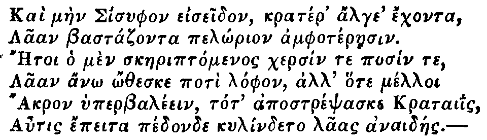 Greek: Kaì màen Sisyphon eiseidon, kratér' alge' échonta,   Laan Bastázonta pelôrion amphotéraesin.   Aetoi ho mèn skaeriptómenos chersín te posín te,   Laan anô ôtheske potì lóphon, all' hote mélloi   Akron hyperbaléein, tot' apostrépsaske krataiis,   Autis épeita pédonde kylíndeto laas anaidáes.