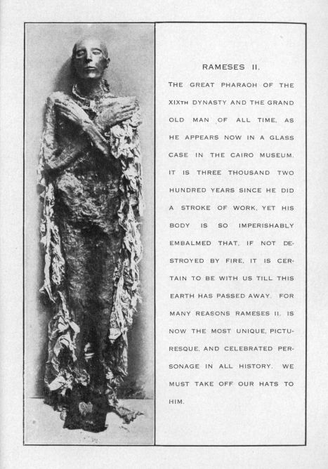 RAMESES II.  THE GREAT PHARAOH OF THE XIXTH DYNASTY AND THE GRAND OLD MAN OF ALL TIME.  AS HE APPEARS NOW IN A GLASS CASE IN THE CAIRO MUSEUM.  IT IS THREE THOUSAND TWO HUNDRED YEARS SINCE HE DID A STROKE OF WORK.  YET HIS BODY IS SO IMPERISHABLY EMBALMED THAT, IF NOT DESTROYED BY FIRE.  IT IS CERTAIN TO BE WITH US TILL THIS EARTH HAS PASSED AWAY.  FOR MANY REASONS RAMESES II. IS NOW THE MOST UNIQUE, PICTURESQUE, AND CELEBRATED PERSONAGE IN ALL HISTORY.  WE MUST TAKE OFF OUR HATS TO HIM.