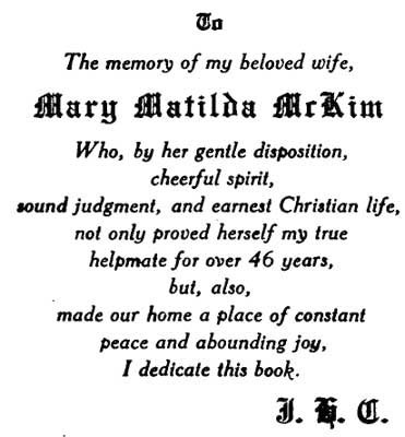 TO The memory of my beloved wife, MARY MATILDA MCKIM Who, by her gentle disposition, cheerful spirit, sound judgment, and earnest Christian life, not only proved herself my true helpmate for over 46 years, but, also, made our home a place of constant peac