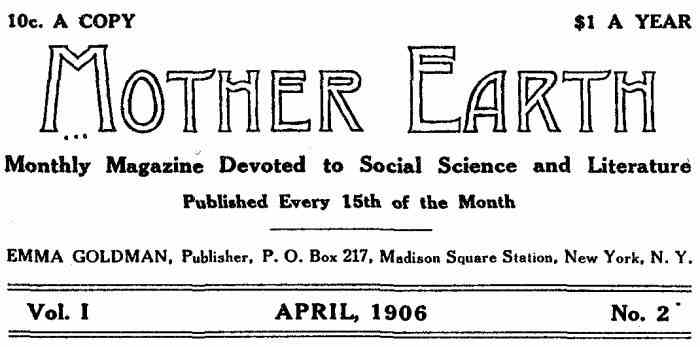 10c. A COPY $1.00 PER YEAR Mother Earth Monthly Magazine Devoted to Social Science and Literature Published Every 15th of the Month EMMA GOLDMAN, Publisher, P. O. Box 217, Madison Square Station, New York, N. Y. Vol. I APRIL, 1906 No. 2