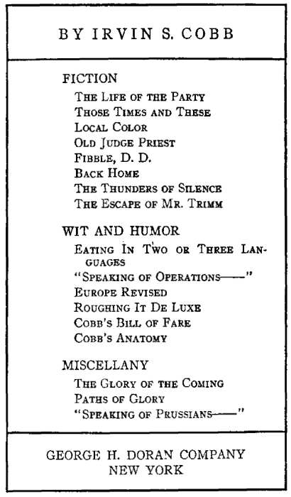 BY IRVIN S. COBB FICTION The Life of the Party, Those Times and These, Local Color, Old Judge Priest, Fibble, D. D.,  Back Home, The Thunders of Silence, The Escape of Mr. Trimm. WIT AND HUMOR Eating In Two or Three Languages,  Speaking of Operations, Europe Revised, Roughing It De Luxe, Cobb's Bill of Fare, Cobb's Anatomy,  MISCELLANY The Glory of the Coming, Paths of Glory, Speaking of Prussians. GEORGE H. DORAN COMPANY NEW YORK