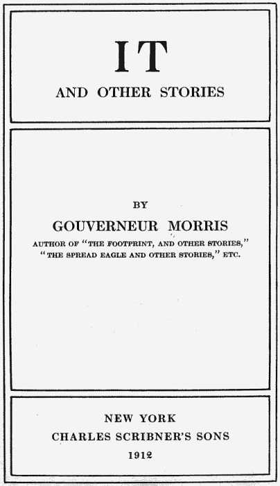 IT AND OTHER STORIES BY GOUVERNEUR MORRIS AUTHOR OF THE FOOTPRINT, AND OTHER STORIES, THE SPREAD EAGLE AND OTHER STORIES, ETC. NEW YORK CHARLES SCRIBNER'S SONS 1912