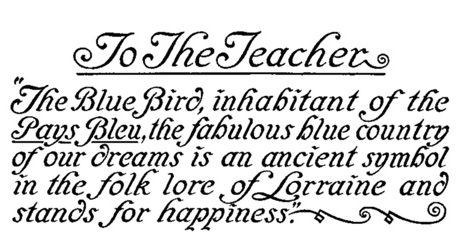 To The Teacher "The Blue Bird, inhabitant of the Pays Bleu, the fabulous blue country of our dreams is an ancient symbol in the folk lore of Lorraine and stands for happiness."