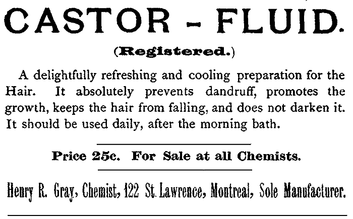 CASTOR-FLUID. (Registered.) A delightfully refreshing and cooling preparation for the Hair. It absolutely prevents dandruff, promotes the growth, keeps the hair from falling, and does not darken it. It should be used daily, after the morning bath. Price 25c. For Sale at all Chemists. Henry R. Gray, Chemist, 122 St. Lawrence, Montreal, Sole Manufacturer.