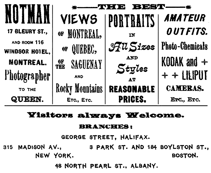 NOTMAN 17 BLEURY ST., AND ROOM 116 WINDSOR HOTEL, MONTREAL. Photographer TO THE QUEEN. THE BEST VIEWS OF MONTREAL, OF QUEBEC, OF THE SAGUENAY AND Rocky Mountains ETC., ETC. PORTRAITS IN All Sizes AND Styles AT REASONABLE PRICES. AMATEUR OUTFITS. Photo-Chemicals KODAK and LILIPUT CAMERAS. ETC., ETC. Visitors always Welcome. BRANCHES: GEORGE STREET, HALIFAX. 315 MADISON AV., NEW YORK. 3 PARK ST. AND 184 BOYLSTON ST., BOSTON. 48 NORTH PEARL ST., ALBANY.