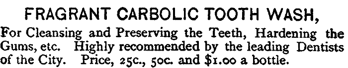 FRAGRANT CARBOLIC TOOTH WASH, For Cleansing and Preserving the Teeth, Hardening the Gums, etc. Highly recommended by the leading Dentists of the City. Price, 25c., 50c. and $1.00 a bottle.