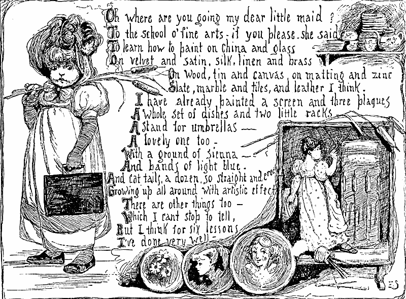 Oh where are you going my dear little maid? To the school o' fine arts—if you please, she said To learn how to paint on china and glass On velvet and satin, silk, linen and brass On wood, tin and canvas, on matting and zinc Slate, marble and tiles, and leather I think. I have already painted a screen and three plaques A whole set of dishes and two little racks A stand for umbrellas— A lovely one too— With a ground of sienna— And bands of light blue. And cat tails, a dozen, so straight and erect Growing up all around with artistic effect There are other things too— Which I can't stop to tell, But I think for six lessons I've done very well.