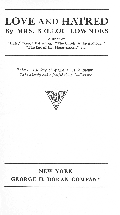 LOVE AND HATRED  By MRS. BELLOC LOWNDES  Author of "Lilla," "Good Old Anna," "The Chink in the Armour," "The End of Her Honeymoon," etc.  "Alas! The love of Woman! It is known To be a lovely and a fearful thing. "--BYRON.  NEW YORK GEORGE H. DORAN COMPANY