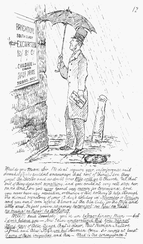 What do you mean, Sir. We don't require your interference  said "Somebody" (who couldn't encourage that sort of thing). I see they  forgot the Doctor, and no doubt your Wife will go to church. Yes, that  sort of thing does cost something, and you couldn't very well stop her,  no, no. And I see you never spend any money for Conveyance, and you  never have any recreation, or change of air; nothing to help through the  dismal monotony of your 12 days holiday in November or February and you can't even afford "8 hours at the Sea Side" for the Wife and little  ones. In fact you've no money. no comfort! no Pipe! no Glass! no music!  no Paper! no nothing.  Well!!! said "Somebody" you're an Extraordinary Man— but I don't believe  you—Now I can understand this. You cannot afford any of these things, that is clear. But Human Nature is frail, and Alas! B.C.s are but Human.  Come, Sir confess at least to some of these iniquities, and then—What is the consequence?