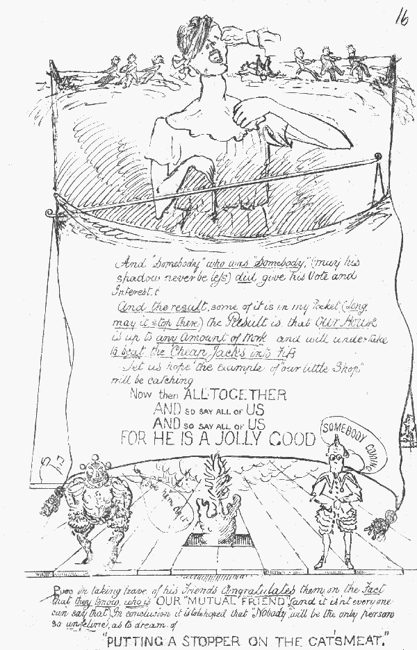 And "Somebody" who was "Somebody" (may his shadow never  be less) did give his Vote and Interest. And the result, some of it is in my Pocket (long may it stop there) the Result is, that Our House is up to any Amount of Work and will undertake  to beat the Cheap Jacks into Fits Let us hope the example of "our little Shop" will be catching  Now then ALLTOGETHER AND SO SAY ALL OF US AND SO SAY ALL OF US FOR HE IS A JOLLY GOOD SOMEBODY COMING See him do it!  Puss in taking leave of his Friends Congratulates them on the Fact that  they know who is OUR "MUTUAL FRIEND" (and it isn't everyone can say that). In conclusion it is to be hoped that "Nobody" will be the only  person so unfeline as to dream of "PUTTING A STOPPER ON THE CAT'S MEAT"
