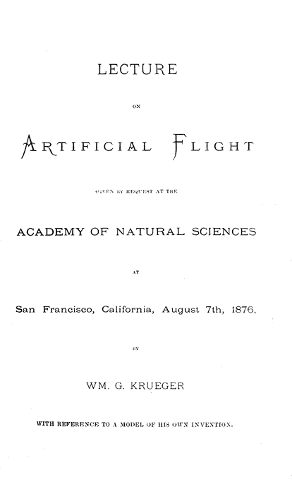 LECTURE ON ARTIFICIAL FLIGHT  GIVEN BY REQUEST AT THE ACADEMY OF NATURAL SCIENCES  AT San Francisco, California, August 7th, 1876,  BY WM. G. KRUEGER WITH REFERENCE TO A MODEL OF HIS OWN INVENTION.