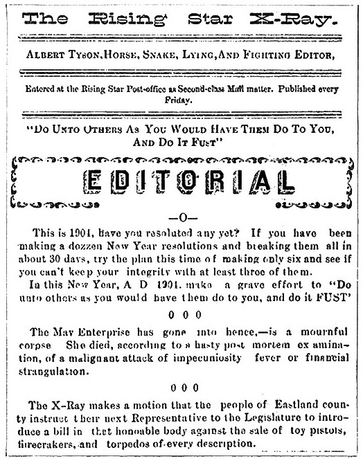 The Rising Star X-Ray  Albert Tyson, Horse, Snake, Lying, And Fighting Editor,  Entered at the Rising Star Post-Office as Second-class Mail matter. Published every Friday.  "Do Unto Others As You Would Have Them Do To You, And Do It Fust"  Editorial  -0-  This is 1901, have you resolted any yet? If you have been making a dozzen New Year resolutions and breaking them all in about 30 days, try the plan this time of making only six and see if you can't keep your integrity with at least three of them.  In this New Year, A D 1901 make a grave effort to "Do unto others as you would have them do to you, and do it FUST"  0 0 0  The Mav Enterprise has gone into hence,—is a mournful corpse. She died, according to a hasty post mortem examination, of a malignant attack of impecuniosity fever or financial strangulation.  0 0 0  The X-Ray makes a motion that the people of Eastland county instruct their next Representative to the Legislature to introduce a bill in that honorable body against the sale of toy pistols, firecrackers, and torpedos of every description.