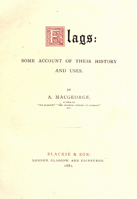 Flags:  SOME ACCOUNT OF THEIR HISTORY AND USES.  BY A. MACGEORGE,  AUTHOR OF "OLD GLASGOW," "THE ARMORIAL INSIGNIA OF GLASGOW," ETC.  BLACKIE & SON: LONDON, GLASGOW, AND EDINBURGH. 1881.