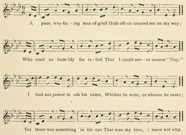 A poor, wayfaring man of grief Hath often crossed me on my way; Who sued so humbly for relief, That I could never answer "Nay." I had not power to ask his name, Whither he went, or whence he came; Yet there was something in his eye That won my love, I knew not why.