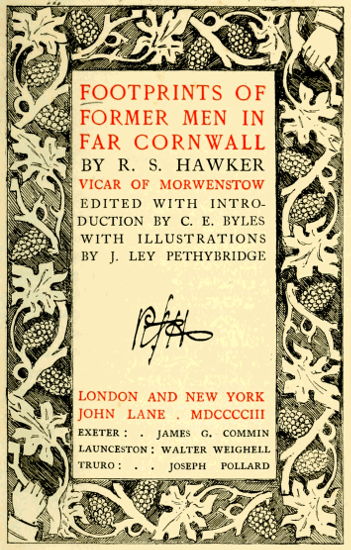 FOOTPRINTS OF FORMER MEN IN FAR CORNWALL  BY R. S. HAWKER  VICAR OF MORWENSTOW EDITED WITH INTRODUCTION BY C. E. BYLES WITH ILLUSTRATIONS BY J. LEY PETHYBRIDGE   LONDON AND NEW YORK JOHN LANE . MDCCCCIII  EXETER: JAMES G. COMMIN LAUNCESTON: WALTER WEIGHELL TRURO: JOSEPH POLLARD