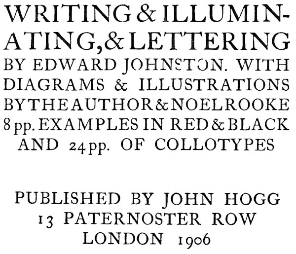 WRITING & ILLUMINATING, & LETTERING. BY EDWARD  JOHNSTON. WITH DIAGRAMS &  ILLUSTRATIONS BY THE AUTHOR &  NOEL ROOKE 8 pp. EXAMPLES IN RED & BLACK AND 24 pp. OF COLLOTYPES. PUBLISHED BY JOHN HOGG 13 PATERNOSTER ROW LONDON 1906