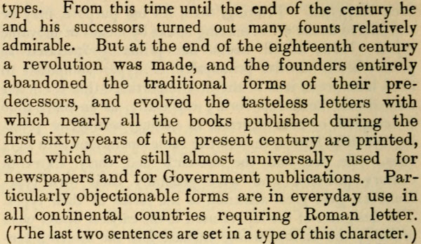 types. From this time until the end of the century he and his successors turned out many founts relatively admirable. But at the end of the eighteenth century a revolution was made, and the founders entirely abandoned the traditional forms of their predecessors, and evolved the tasteless letters with which nearly all the books published during the first sixty years of the present century are printed, and which are still almost universally used for newspapers and for Government publications. Particularly objectionable forms are in everyday use in all continental countries requiring Roman letter. (The last two sentences are set in a type of this character.)