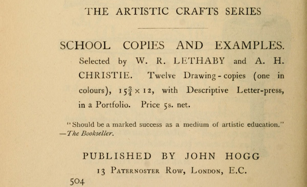  THE ARTISTIC CRAFTS SERIES  SCHOOL COPIES AND EXAMPLES. Selected by W. R. LETHABY and A. H. CHRISTIE. Twelve Drawing-copies (one in colours), 15-3/4 × 12, with Descriptive Letter-press, in a Portfolio. Price 5s. net.  “Should be a marked success as a medium of artistic education.” —The Bookseller.  PUBLISHED BY JOHN HOGG 13 Paternoster Row, London, E.C.