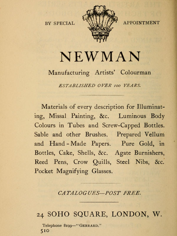  BY SPECIAL APPOINTMENT  NEWMAN  Manufacturing Artists’ Colourman  ESTABLISHED OVER 100 YEARS.  Materials  of  every  description  for Illuminating,   Missal  Painting,  &c. Luminous  Body  Colours  in  Tubes and Screw-Capped Bottles.  Sable and other Brushes. Prepared Vellum and Hand-Made Papers.  Pure  Gold, in Bottles, Cake, Shells,  &c.  Agate  Burnishers,  Reed Pens,  Crow  Quills,  Steel  Nibs, &c. Pocket Magnifying Glasses.  CATALOGUES—POST FREE.  24 SOHO SQUARE, LONDON, W. Telephone 8199—“Gerrard.”