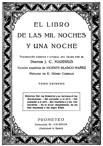 EL LIBRO DE LAS MIL NOCHES Y UNA NOCHE  Traducción directa y literal del árabe por el  Doctor J. C. MARDRUS  Versión española de VICENTE BLASCO IBAÑEZ  Prólogo de E. Gómez Carrillo  TOMO PRIMERO  Historias: Del rey Schahriar y su hermano el rey Schahzaman.—Del mercader y el efrit.—Del pescador y el efrit.—Del mandadero y las tres doncellas.—De la mujer despedazada, de las tres manzanas y del negro Rihán.  PROMETEO Germanías, 33.—VALENCIA (Published in Spain)