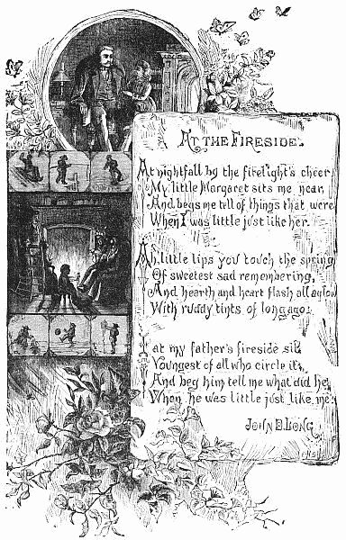   At nightfall by the firelight's cheer    My little Margaret sits me near,    And begs me tell of things that were    When I was little just like her.    Ah, little lips you touch the spring    Of sweetest sad remembering,    And hearth and heart flash all aglow    With ruddy tints of long ago.    I at my father's fireside sit,    Youngest of all who circle it,    And beg him tell me what did he    When he was little just like me.    JOHN D. LONG