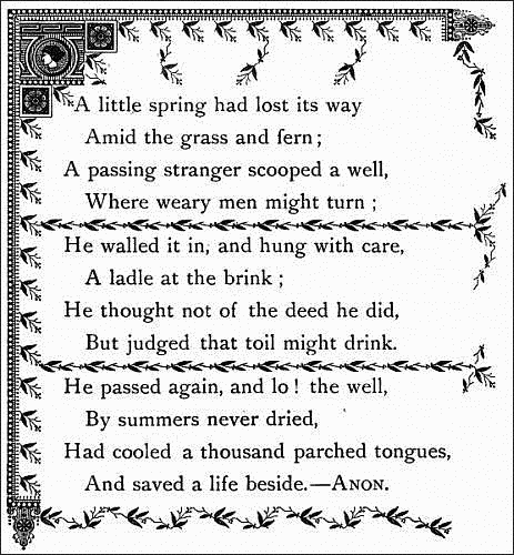   A little spring had lost its way     Amid the grass and fern;   A passing stranger scooped a well,     Where weary men might turn;    He walled it in, and hung with care,     A ladle at the brink;   He thought not of the deed he did,     But judged that toil might drink.    He passed again, and lo! the well,     By summers never dried,   Had cooled a thousand parched tongues,     And saved a life beside.--ANON.