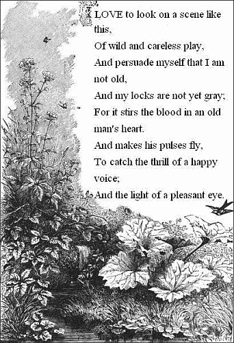 I love to look on a scene like this,     Of wild and careless play,   And persuade myself that I am not old,     And my locks are not yet gray;   For it stirs the blood in an old man's heart.     And makes his pulses fly,   To catch the thrill of a happy voice;     And the light of a pleasant eye.