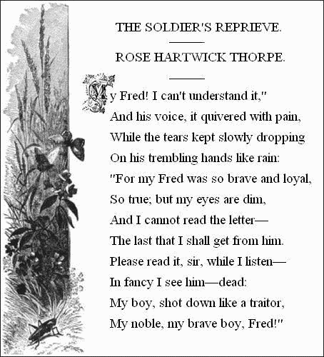 THE SOLDIER'S REPRIEVE.——  ROSE HARTWICK THORPE.——     'My Fred! I can't understand it,'     And his voice, it quivered with pain,   While the tears kept slowly dropping     On his trembling hands like rain:   'For my Fred was so brave and loyal,     So true; but my eyes are dim,   And I cannot read the letter—     The last that I shall get from him.   Please read it, sir, while I listen—     In fancy I see him—dead:   My boy, shot down like a traitor,     My noble, my brave boy, Fred!'