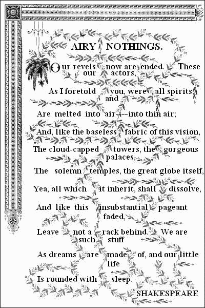 AIRY NOTHINGS.——     Our revels now are ended. These our actors,   As I foretold you, were all spirits, and   Are melted into air — into thin air;   And, like the baseless fabric of this vision,   The cloud-capped towers, the gorgeous palaces,   The solemn temples, the great globe itself,   Yea, all which it inherit, shall dissolve,   And like this insubstantial pageant faded,   Leave not a rack behind. We are such stuff   As dreams are made of, and our little life   Is rounded with sleep.——    SHAKESPEARE.