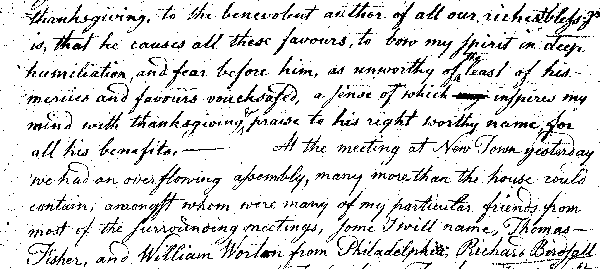 thanksgiving, to the benevolent author of all our richest bless'gs is, that he causes all these favours, to bow my spirit in deep humiliation, and fear before him, as unworthy of the least of his mercies and favours vouchsafed, a sense of which inspires my mind with thanksgiving & praise to his right worthy name for all his benefits.—At the meeting at New Town yesterday we had an overflowing assembly, many more than the house could contain, amongst whom were many of my particular friends from most of the surrounding meetings, some I will name, Thomas Fisher, and William Worton from Philadelphia, Richard Birdsall