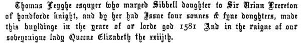 Thomas Leyghe esquyer who maryed Sibbell doughter to Sir Urian Brereton of hondforde knight, and by her had Issue four sonnes & fyue doughters, made this buyldinge in the yeare of or lorde god 1581 And in the raigne of our soveyraigne lady Queene Elizabeth the xxiijth.