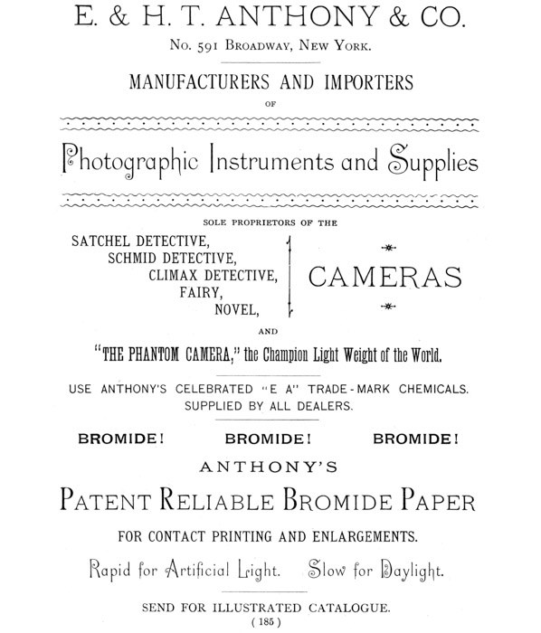 [Advertisement:  E. & H. T. ANTHONY & CO.  No. 591 Broadway, New York.  MANUFACTURERS AND IMPORTERS OF Photographic Instruments and Supplies  SOLE PROPRIETORS OF THE SATCHEL DETECTIVE, SCHMID DETECTIVE, CLIMAX DETECTIVE, CAMERAS FAIRY, NOVEL, AND “THE PHANTOM CAMERA,” the Champion Light Weight of the World.  USE ANTHONY’S CELEBRATED “E A” TRADE-MARK CHEMICALS. SUPPLIED BY ALL DEALERS.  BROMIDE! BROMIDE! BROMIDE!  ANTHONY’S Patent Reliable Bromide Paper FOR CONTACT PRINTING AND ENLARGEMENTS. Rapid for Artificial Light. Slow for Daylight.  SEND FOR ILLUSTRATED CATALOGUE.] 