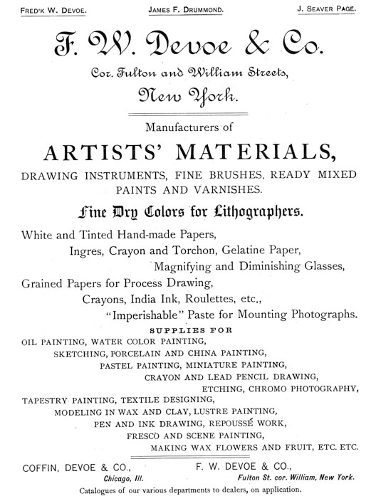  [Advertisement:  Fred’k W. Devoe. James F. Drummond. J. Seaver Page.  F. W. Devoe & Co. Cor. Fulton and William Streets, New York.  Manufacturers of ARTISTS’ MATERIALS, DRAWING INSTRUMENTS, FINE BRUSHES, READY MIXED PAINTS AND VARNISHES.  Fine Dry Colors for Lithographers. White and Tinted Hand-made Papers, Ingres, Crayon and Torchon, Gelatine Paper, Magnifying and Diminishing Glasses, Grained Papers for Process Drawing, Crayons, India Ink, Roulettes, etc., “Imperishable” Paste for Mounting Photographs.  SUPPLIES FOR OIL PAINTING, WATER COLOR PAINTING, SKETCHING, PORCELAIN AND CHINA PAINTING, PASTEL PAINTING, MINIATURE PAINTING, CRAYON AND LEAD PENCIL DRAWING, ETCHING, CHROMO PHOTOGRAPHY, TAPESTRY PAINTING, TEXTILE DESIGNING, MODELING IN WAX AND CLAY, LUSTRE PAINTING, PEN AND INK DRAWING, REPOUSSÉ WORK, FRESCO AND SCENE PAINTING, MAKING WAX FLOWERS AND FRUIT, ETC. ETC.  COFFIN, DEVOE & CO., Chicago, Ill.  F. W. DEVOE & CO., Fulton St. cor. William, New York.  Catalogues of our various departments to dealers, on application.] 