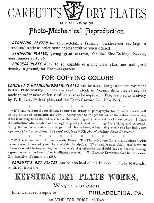  [Advertisement:  CARBUTT’S DRY PLATES FOR ALL KINDS OF Photo-Mechanical Reproduction.  STRIPPING PLATES for Photo-Gelatine Printing, Sensitometer 22, kept in stock, and made to order more or less sensitive when desired.  STRIPPING PLATES, giving great contrast, for the Zinc-Etching Process, Sensitometer 14 to 16.  PROCESS PLATE B, 14 to 16, capable of giving clear glass lines and great density in ground, for Photo-Engravers.  FOR COPYING COLORS  CARBUTT’S ORTHOCHROMATIC PLATES will be found the greatest improvement in Dry Plate making. They are kept in stock of Normal Sensitometer 22, but made to order more or less sensitive as may be required. They are used extensively by F. E. Ives, Philadelphia, and the Photo-Gravure Co., New York.  “If I may venture the prediction, I think the history of photography for the next decade will be the history of orthochromatic work. Surely next to the production of the colors themselves, there is nothing to be desired so much as the rendering of the true values of these colors. I place the orthochromatic negative as the highest point yet attained in negative making, and as constituting the outcome to-day of that germ which was brought into being nearly one hundred years ago.”—Extract from Ernest Edwards’ article on “The Art of Making Photo-Gravures.”  “With reference to the Orthochromatic Plates. The Photo-Gravure Co. is greatly pleased with its success in the use of your plates of this description. They enable us to obtain results which otherwise would be impossible, and to do work that otherwise we should have to decline, placing a great power in the hands of an intelligent operator....”—Ernest Edwards, for Photo-Gravure Co., Brooklyn, February 13, 1888.  CARBUTT’S DRY PLATES can be obtained of all Dealers in Photo Materials, or direct from the KEYSTONE DRY PLATE WORKS, Wayne Junction, John Carbutt, Proprietor. PHILADELPHIA, PA.  SEND FOR PRICE LIST] 