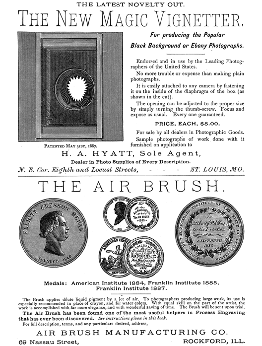  [Advertisement:  THE LATEST NOVELTY OUT.  The New Magic Vignetter, (Illustration: Patented May 31st, 1887.) For producing the Popular Black Background or Ebony Photographs.  Endorsed and in use by the Leading Photographers of the United States.  No more trouble or expense than making plain photographs.  It is easily attached to any camera by fastening it on the inside of the diaphragm of the box (as shown in the cut).  The opening can be adjusted to the proper size by simply turning the thumb-screw. Focus and expose as usual. Every one guaranteed.  PRICE, EACH, $8.00.  For sale by all dealers in Photographic Goods.  Sample photographs of work done with it furnished on application to  H. A. HYATT, Sole Agent, Dealer in Photo Supplies of Every Description. N. E. Cor. Eighth and Locust Streets, ST. LOUIS, MO.]  [Advertisement:  THE AIR BRUSH.  (Illustration: Medals: American Institute 1884, Franklin Institute 1885, Franklin Institute 1887.)  The Brush applies dilute liquid pigment by a jet of air. To photographers producing large work, its use is especially recommended in place of crayon, and for water colors. With equal skill on the part of the artist, the work is accomplished with far more elegance, and with wonderful saving of time. The Brush will be sent upon trial.  The Air Brush has been found one of the most useful helpers in Process Engraving that has ever been discovered. See instructions given in this book.  For full description, terms, and any particulars desired, address, AIR BRUSH MANUFACTURING CO.  69 Nassau Street, ROCKFORD, ILL.] 