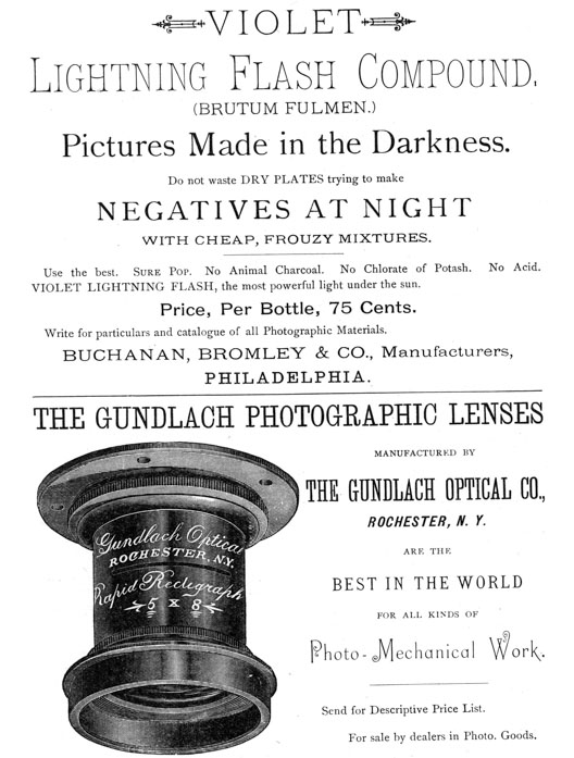  [Advertisement:  VIOLET Lightning Flash Compound, (BRUTUM FULMEN.)  Pictures Made in the Darkness.  Do not waste DRY PLATES trying to make NEGATIVES AT NIGHT WITH CHEAP, FROUZY MIXTURES.  Use the best. Sure Pop. No Animal Charcoal. No Chlorate of Potash. No Acid. VIOLET LIGHTNING FLASH, the most powerful light under the sun.  Price, Per Bottle, 75 Cents.  Write for particulars and catalogue of all Photographic Materials. BUCHANAN, BROMLEY & CO., Manufacturers, PHILADELPHIA.]  [Advertisement:  THE GUNDLACH PHOTOGRAPHIC LENSES MANUFACTURED BY THE GUNDLACH OPTICAL CO., ROCHESTER, N. Y.  ARE THE BEST IN THE WORLD FOR ALL KINDS OF Photo-Mechanical Work.  Send for Descriptive Price List.  For sale by dealers in Photo. Goods.] 