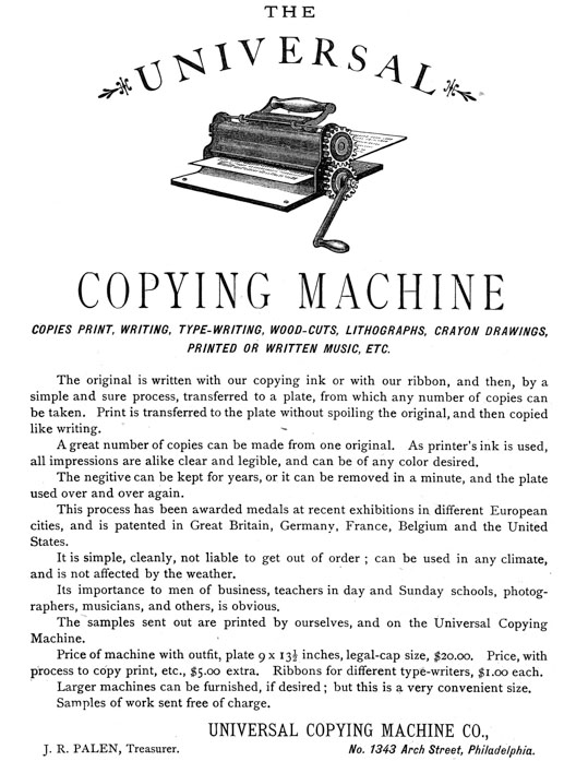  [Advertisement:  THE UNIVERSAL COPYING MACHINE  COPIES PRINT, WRITING, TYPE-WRITING, WOOD-CUTS, LITHOGRAPHS, CRAYON DRAWINGS, PRINTED OR WRITTEN MUSIC, ETC.  The original is written with our copying ink or with our ribbon, and then, by a simple and sure process, transferred to a plate, from which any number of copies can be taken. Print is transferred to the plate without spoiling the original, and then copied like writing.  A great number of copies can be made from one original. As printer’s ink is used, all impressions are alike clear and legible, and can be of any color desired.  The negitive can be kept for years, or it can be removed in a minute, and the plate used over and over again.  This process has been awarded medals at recent exhibitions in different European cities, and is patented in Great Britain, Germany, France, Belgium and the United States.  It is simple, cleanly, not liable to get out of order; can be used in any climate, and is not affected by the weather.  Its importance to men of business, teachers in day and Sunday schools, photographers, musicians, and others, is obvious.  The samples sent out are printed by ourselves, and on the Universal Copying Machine.  Price of machine with outfit, plate 9 × 13-1/2 inches, legal-cap size, $20.00. Price, with process to copy print, etc., $5.00 extra. Ribbons for different type-writers, $1.00 each.  Larger machines can be furnished, if desired; but this is a very convenient size.  Samples of work sent free of charge.  UNIVERSAL COPYING MACHINE CO., J. R. PALEN, Treasurer. No. 1343 Arch Street, Philadelphia.] 