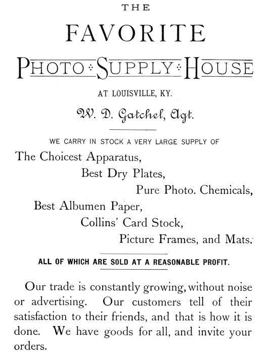  [Advertisement:  THE FAVORITE Photo Supply House AT LOUISVILLE, KY. W. D. Gatchel, Agt.  WE CARRY IN STOCK A VERY LARGE SUPPLY OF  The Choicest Apparatus, Best Dry Plates, Pure Photo. Chemicals, Best Albumen Paper, Collins’ Card Stock, Picture Frames, and Mats.  ALL OF WHICH ARE SOLD AT A REASONABLE PROFIT.  Our trade is constantly growing, without noise or advertising. Our customers tell of their satisfaction to their friends, and that is how it is done. We have goods for all, and invite your orders.] 