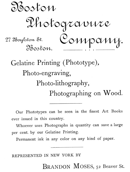  [Advertisement:  Boston Photogravure Company.  27 Boylston St. Boston.  Gelatine Printing (Phototype), Photo-engraving, Photo-lithography, Photographing on Wood.  Our Phototypes can be seen in the finest Art Books ever issued in this country.  Whoever uses Photographs in quantity can save a large per cent. by our Gelatine Printing.  Permanent ink in any color on any kind of paper.  REPRESENTED IN NEW YORK BY Brandon Moses, 52 Beaver St.] 