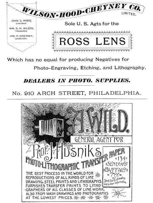  [Advertisement:  WILSON-HOOD-CHEYNEY CO. LIMITED.  JOHN G. HOOD, CHAIRMAN.  WM. D. H. WILSON, TREASURER.  JOS. P. CHEYNEY, SECRETARY.  Sole U. S. Agts for the ROSS LENS  Which has no equal for producing Negatives for Photo-Engraving, Etching, and Lithography.  DEALERS IN PHOTO. SUPPLIES.  No. 910 ARCH STREET, PHILADELPHIA.]  [Advertisement: A. WILD,  GENERAL AGENT FOR Prof. J. Husniks PHOTO-LITHOGRAPHIC TRANSFER PAPER  134 SENECA ST BUFFALO N-Y.  Send for Estimates and further Information  THE BEST PROCESS IN THE WORLD FOR REPRODUCTIONS OF ALL KINDS OF LINE DRAWING, STEEL PRINTS AND LITHOGRAPHS. FURNISHES TRANSFER PRINTS TO LITHOGRAPHERS OF ALL CLASSES OF LINE WORK, ALSO FROM WASH DRAWINGS AND PHOTOGRAPHS AT THE LOWEST PRICES.] 