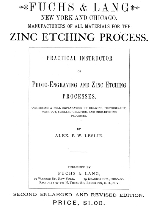  [Advertisement:  FUCHS & LANG NEW YORK AND CHICAGO.  MANUFACTURERS OF ALL MATERIALS FOR THE ZINC ETCHING PROCESS.  PRACTICAL INSTRUCTOR OF Photo-Engraving and Zinc Etching PROCESSES.  COMPRISING A FULL EXPLANATION OF DRAWING, PHOTOGRAPHY, WASH-OUT, SWELLED-GELATINE, AND ZINC-ETCHING PROCESSES.  BY ALEX. F. W. LESLIE.  PUBLISHED BY FUCHS & LANG, 29 Warren St., New York. 79 Dearborn St., Chicago. Factory: 97–101 N. Third St., Brooklyn, E. D., N. Y.  SECOND ENLARGED AND REVISED EDITION.  PRICE, $1.00.] 