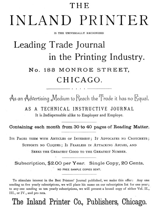  [Advertisement:  THE INLAND PRINTER IS THE UNIVERSALLY RECOGNIZED  Leading Trade Journal in the Printing Industry.  No. 183 MONROE STREET, CHICAGO.  As an Advertising Medium to Reach the Trade it has no Equal. AS A TECHNICAL INSTRUCTIVE JOURNAL It is Indispensable alike to Employer and Employe.  Containing each month from 30 to 40 pages of Reading Matter.  Its Pages teem with Articles of Interest; It Advocates no Crotchets; Supports no Cliques; Is Fearless in Attacking Abuses, and Seeks the Greatest Good to the Greatest Number.  Subscription, $2.00 per Year. Single Copy, 20 Cents.  NO FREE SAMPLE COPIES SENT.  To stimulate interest in the Best Printers’ Journal published, we make this offer: Any one sending us five yearly subscriptions, we will place his name on our subscription list for one year; to any one sending us ten yearly subscriptions, we will present a bound copy of either Vol. II., III., or IV., and pro rata.  The Inland Printer Co., Publishers, Chicago.] 