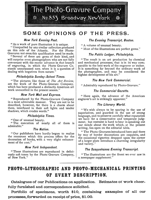  [Advertisement:  The Photo-Gravure Company  No 853 Broadway New York  SOME OPINIONS OF THE PRESS.  New York Evening Post.  “As a work of pure illustration it is unique.  “Unequalled by any similar collection produced on this side of the Atlantic. For the Photo-Gravures not even this qualification need be made.  “Several of these are gems of their kind, and will surprise even photographers who are not fully conversant with the recent advance in that branch of engraving, in which the Photo Gravure Co. stands unsurpassed now, when it is a question of dealing with negatives from nature.”  Philadelphia Sunday-School Times.  “The pictures like those of The Art Review, are the work of the Photo-Gravure Company, which has here produced a distinctly American art work unexcelled in the present season.”  New York Mail and Express.  “Reproduced by the Photo-Gravure Company in a most admirable manner. They are not to be described, however, for there is a charm about them, interfused in their soft lights and tender shadows, which evades words.”  Philadelphia Times.  “One of unusual beauty.  “The execution of nearly all of them is admirable.”  The Nation.  “Our publishers have hardly begun to realize the resources which this process offers for the decoration of books, with a very slight enhancement of the cost.”  New York Independent.  “These illustrations are reproduced in deliciously soft tones by the Photo-Gravure Company, of New York.”  The Evening Transcript, Boston.  “A volume of unusual beauty.  “Most of the illustrations are perfect gems.”  The Public Ledger, Philadelphia.  “The result is an art production by chemical and mechanical processes, that is in its way comparable to the best work of the engraver or etcher. It is something far beyond the ordinary work of the photographer, and may be considered the highest development of his art.”  The New York Commercial.  “Admirably reproduced by Photo-Gravure.”  The Commercial Gazette.  “Here again, the advance of the American engraver’s art is strikingly apparent.”  The Literary World.  “We wish always to be sparing in the use of superlatives, and guarded in the use of strong language, and to preserve carefully what reputation we have for a conservative and temperate judgment; but restraint is hard to bear in speaking out our minds about the work which, at the present writing, lies open on the editorial table.  “The Photo-Gravures introduced here and there by way of border decorations are exquisite, and the occasional vignettes dropped upon the corner of a larger plate introduce a charming irregularity and variety.”  The Susquehanna Evening Transcript.  “The illustrations are the finest we ever saw in a newspaper supplement.”  PHOTO-LITHOGRAPHIC AND PHOTO-MECHANICAL PRINTING OF EVERY DESCRIPTION.  Catalogues of our Publications on application. Estimates of work cheerfully furnished and correspondence solicited.  Portfolio of specimens, worth $10, containing examples of all our processes, forwarded on receipt of price, $1.00.] 