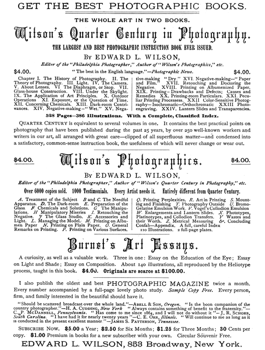  [Advertisement:  GET THE BEST PHOTOGRAPHIC BOOKS.  THE WHOLE ART IN TWO BOOKS.  Wilson’s Quarter Century in Photography.  THE LARGEST AND BEST PHOTOGRAPHIC INSTRUCTION BOOK EVER ISSUED.  By EDWARD L. WILSON,  Editor of the “Philadelphia Photographer,” Author of “Wilson’s Photographics,” etc.  $4.00. “The best in the English language.”—Photographic News. $4.00.  Chapter I. The History of Photography. II. The Theory of Photography. III. Light. IV. The Camera. V. About Lenses. VI. The Diaphragm, or Stop. VII. Glass-house Construction. VIII. Under the Skylight. IX. The Application of Art Principles. X. Outdoor Operations. XI. Exposure, or the Question of Time. XII. Concerning Chemicals. XIII. Dark-room Contrivances. XIV. Negative-making—“Wet.” XV. Negative-making—“Dry.” XVI. Negative-making—“Paper and Film.” XVII. Retouching and Doctoring the Negative. XVIII. Printing on Albumenized Paper. XIX. Printing—Drawbacks and Defects; Causes and Remedies. XX. Printing-room Particulars. XXI. Peculiar Printing Processess. XXII. Color-Sensitive Photography—Isochromatic—Orthochromatic. XXIII. Photo-engraving. XXIV. Lantern Slides and Transparencies.  528 Pages—386 Illustrations. With a Complete, Classified Index.  Quarter Century is equivalent to several volumes in one. It contains the best practical points on photography that have been published during the past 25 years, by over 250 well-known workers and writers in our art, all arranged with great care—clipped of all superfluous matter—and condensed into a satisfactory, common-sense instruction book, the usefulness of which will never change or wear out.  $4.00. Wilson’s Photographics. $4.00.  By EDWARD L. WILSON,  Editor of the “Philadelphia Photographer,” Author of “Wilson’s Quarter Century in Photography,” etc.  Over 6000 copies sold. 1000 Testimonials. Every Artist needs it. Entirely different from Quarter Century.  A. Treatment of the Subject. B and C. The Needful Apparatus. D. The Dark-room. E. Preparation of the Glass. F. Chemicals and Solutions. G. The Manipulations. H. Manipulatory Miseries. I. Retouching the Negative. J. The Glass Studio. K. Accessories and Light. L. Managing the Model. M. Printing on Albumen Paper. N. Printing on Plain Paper. O. General Remarks on Printing. P. Printing on Various Surfaces. Q. Printing Perplexities. R. Art in Printing. S. Mounting and Finishing. T. Photography Outside. U. Bromo-Gelatine Emulsion Work. V. Vogel’s Collodion Emulsion. W. Enlargements and Lantern Slides. X. Phototypes, Platinotypes, and Collodion Transfers. Y. Wastes and their Worth. Z. Metrical Measuring &. Concluding Confab—Appendix. A full, careful Index.  110 Illustrations. 2 full-page plates.  Burnet’s Art Essays.  A curiosity, as well as a valuable work. Three in one: Essay on the Education of the Eye; Essay on Light and Shade; Essay on Composition. About 140 illustrations, all reproduced by the Heliotype process, taught in this book. $4.00. Originals are scarce at $100.00.  I also publish the oldest and best PHOTOGRAPHIC MAGAZINE twice a month. Every number accompanied by a full-page lovely photo study. Sample Copy Free. Every person, firm, and family interested in the beautiful should have it.  “Should be scattered broadcast over the whole land.”—Abell & Son, Oregon. “Is the boon companion of the country photographer.”—H. A. Cudding, New York. “Always contains something of benefit to the fraternity.”—C. P. McDannell, Pennsylvania. “Has come to me since 1864, and I will not do without it”—J. R. Schorb, South Carolina. “I have had it for nearly twenty years.”—C. E. Orr, Illinois. “Will continue to me as long as it is conducted in the present excellent manner.”—James S. Patterson, Tennessee.  Subscribe Now. $5.00 a Year; $2.50 for Six Months; $1.25 for Three Months; 30 Cents per copy. $1.00 Premium in books for a new subscriber with your own. Circular Souvenir Free.  EDWARD L. WILSON, 853 Broadway, New York.] 