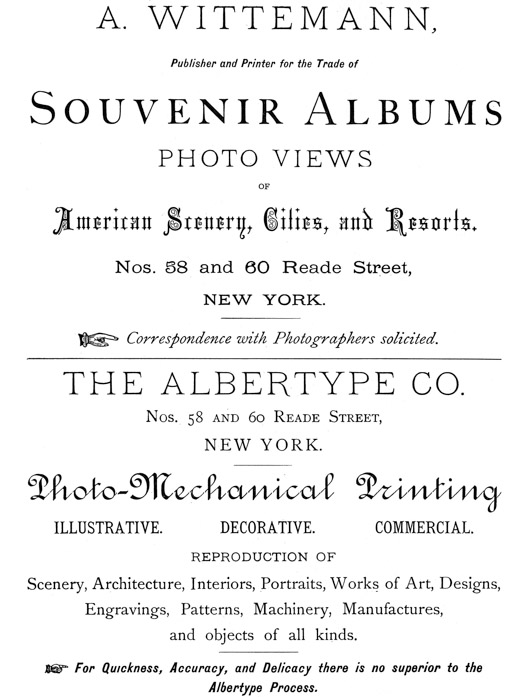  [Advertisement:  A. WITTEMANN, Publisher and Printer for the Trade of Souvenir Albums  PHOTO VIEWS OF American Scenery, Cities, and Resorts.  Nos. 58 and 60 Reade Street, NEW YORK.  Correspondence with Photographers solicited.]  [Advertisement:  THE ALBERTYPE CO. Nos. 58 and 60 Reade Street, NEW YORK.  Photo-Mechanical Printing  ILLUSTRATIVE. DECORATIVE. COMMERCIAL.  REPRODUCTION OF  Scenery, Architecture, Interiors, Portraits, Works of Art, Designs, Engravings, Patterns, Machinery, Manufactures, and objects of all kinds.  For Quickness, Accuracy, and Delicacy there is no superior to the Albertype Process.] 