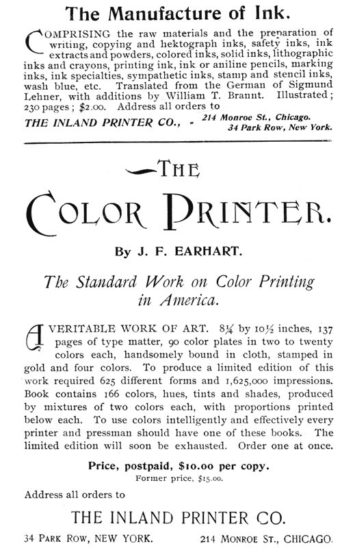  The Manufacture of Ink.  Comprising the raw materials and the preparation of writing, copying and hektograph inks, safety inks, ink extracts and powders, colored inks, solid inks, lithographic inks and crayons, printing ink, ink or aniline pencils, marking inks, ink specialties, sympathetic inks, stamp and stencil inks, wash blue, etc. Translated from the German of Sigmund Lehner, with additions by William T. Brannt. Illustrated; 230 pages; $2.00. Address all orders to  THE INLAND PRINTER CO.,—214 Monroe St., Chicago. 34 Park Row, New York.  THE COLOR PRINTER.  By J. F. EARHART.  The Standard Work on Color Printing in America.  A veritable work of art. 8 1/4 by 10 1/2 inches, 137 pages of type matter, 90 color plates in two to twenty colors each, handsomely bound in cloth, stamped in gold and four colors. To produce a limited edition of this work required 625 different forms and 1,625,000 impressions. Book contains 166 colors, hues, tints and shades, produced by mixtures of two colors each, with proportions printed below each. To use colors intelligently and effectively every printer and pressman should have one of these books. The limited edition will soon be exhausted. Order one at once.  Price, postpaid, $10.00 per copy. Former price, $15.00.  Address all orders to  THE INLAND PRINTER CO.  34 Park Row, NEW YORK.        214 Monroe St., CHICAGO. 