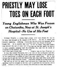 PRIESTLY MAY LOSE TOES ON EACH FOOT  Young Englishman Who Was Frozen on Chatanika, Now at St. Joseph’s Hospital--No Use of His Feet  William Priestly, a young English man, was brought to St. Joseph’s hospital yesterday suffering from frozen feet. It is possible that he may recover the use of them, but it is more probable, judging from the diagnosis of the doctors, that he will lose a few toes of both feet.  It was the cursed Chatanika that caused Priestly’s suffering, for it was in the treacherous overflows of that stream that he got his feet wet while on the way to the Chandlar strike.  He laid up at Cy’s for some time until he could be brought to the hospital. Priestly’s feet are in fearful shape, and were frozen far up on the instep. In fact it seems odd that his toes were not snapped off so solid were they frozen it is said.  It will be many long days before he can use his feet again, no matter whether the toes can be saved or not.  Priestly was in San Francisco at the time of the earthquake and fire, afterward serving on the special police and relief corps. He it was who last June told what great graft had been carried on in San Francisco and said the Times was the first paper to publish the corruption, which few believed at that time existed.