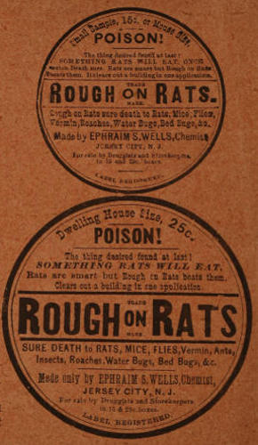 Advert text: Small Sample, 15c or Mouse Size. POISON! The thing desired found at last! SOMETHING RATS WILL EAT, ONCE eaten Death sure. Rats are smart but Rough on Rats beats them. It clears out a building in one application. ROUGH on RATS. TRADE MARK. Rough on Rats sure death to Rats, Mice, Flies, Vermin, Roaches, Water Bugs, Bed Bugs, &c. Made by EPHRAIM S. WELLS, Chemist, JERSEY CITY, N. J. For sale by Druggists and Storekeepers in 15 and 25c. boxes. LABEL REGISTERED. Dwelling House Size, 25c. POISON! The thing desired found at last! SOMETHING RATS WILL EAT. Rats are smart but Rough on Rats beats them. Clears out a building in one application. ROUGH on RATS. TRADE MARK. SURE DEATH to RATS, MICE, FLIES, Vermin, Ants, Insects, Roaches, Water Bugs, Bed Bugs, &c. Made only by EPHRAIM S. WELLS, Chemist, JERSEY CITY, N. J. For sale by Druggists and Storekeepers in 15 & 25c. boxes. LABEL REGISTERED.