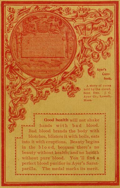 WORLD'S COLUMBIAN EXPOSITION IN COMMEMORATION OF THE FOUR HUNDREDTH ANNIVERSARY OF THE LANDING OF COLUMBUS - MDCSCXCII - MDCCCXCIII - TO J. C. AYER CO.  C. E. BARBER FEGIT  Ayer's Cure-book.  A story of cures told by the cured. Sent free. J. C. Ayer Cc., Lowell, Mass.  Good health will not shake hands with bad blood. Bad blood brands the body with blotches, blisters it with boils, eats into it with eruptions. Beauty begins in the blood, because there's no beauty without healthy and no health without pure blood. You'll find a perfect blood purifier in Ayer's Sarsaparilla. The medal marks its merit.