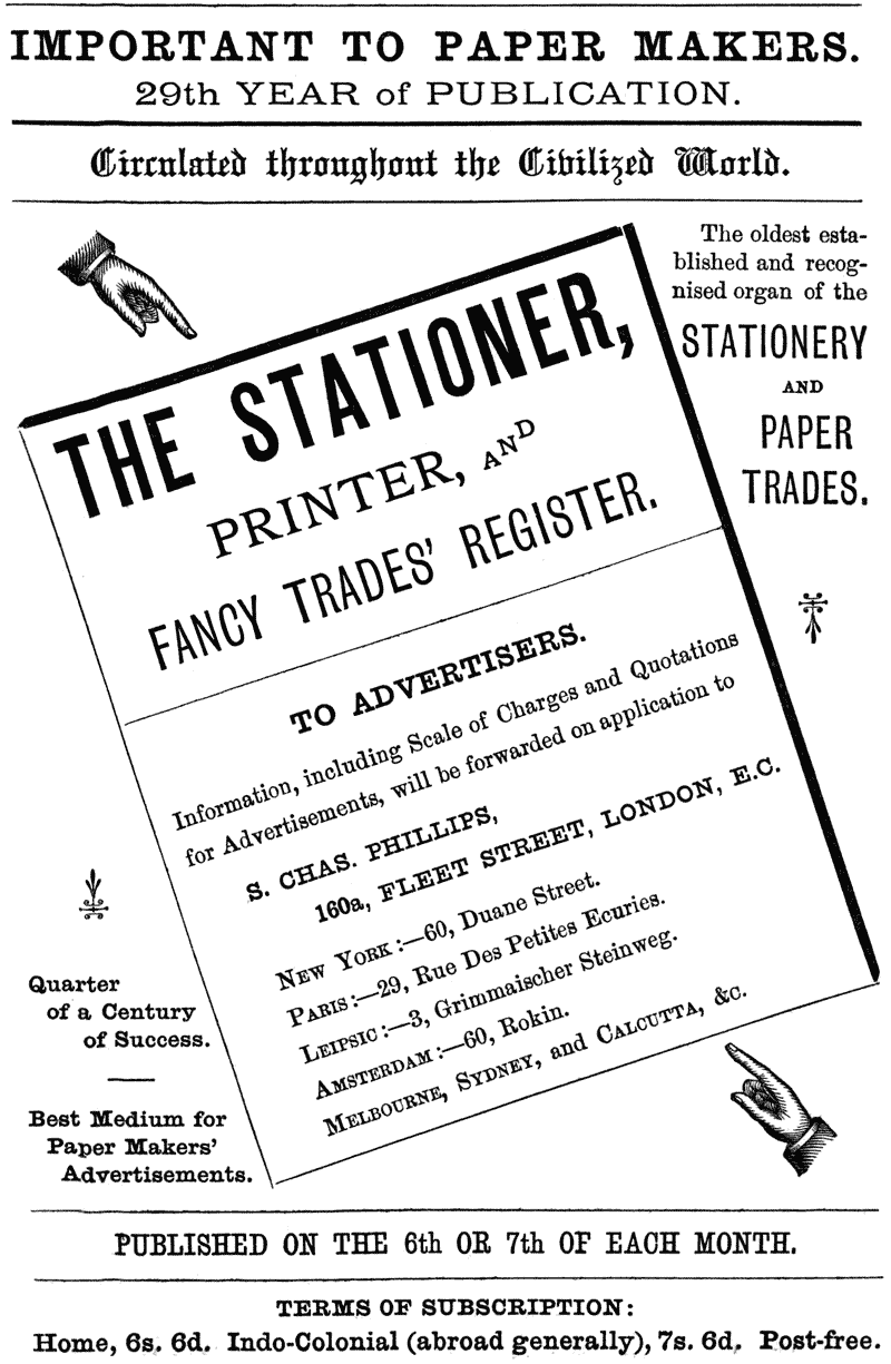  IMPORTANT TO PAPER MAKERS.  29th YEAR of PUBLICATION.  Circulated throughout the Civilized World.  The oldest established and recognised organ of the  STATIONERY AND PAPER TRADES.  THE STATIONER, PRINTER, AND FANCY TRADES’ REGISTER.  TO ADVERTISERS.  information, including Scale of Charges and Quotations for Advertisements, will be forwarded on application to  S. CHAS. PHILLIPS, 160a, FLEET STREET, LONDON, E.C.  NEW YORK:—60, Duane Street.  PARIS:—29, Rue Des Petites Ecuries.  LEIPSIC:—3, Grimmaischer Steinweg.  AMSTERDAM:—60, Rokin.  MELBOURNE, SYDNEY, and CALCUTTA, &c.  Quarter of a Century of Success.  Best Medium for Paper Makers’ Advertisements.  PUBLISHED ON THE 6th OR 7th OF EACH MONTH.  TERMS OF SUBSCRIPTION:  Home, 6s. 6d. Indo-Colonial (abroad generally), 7s. 6d. Post-free. 